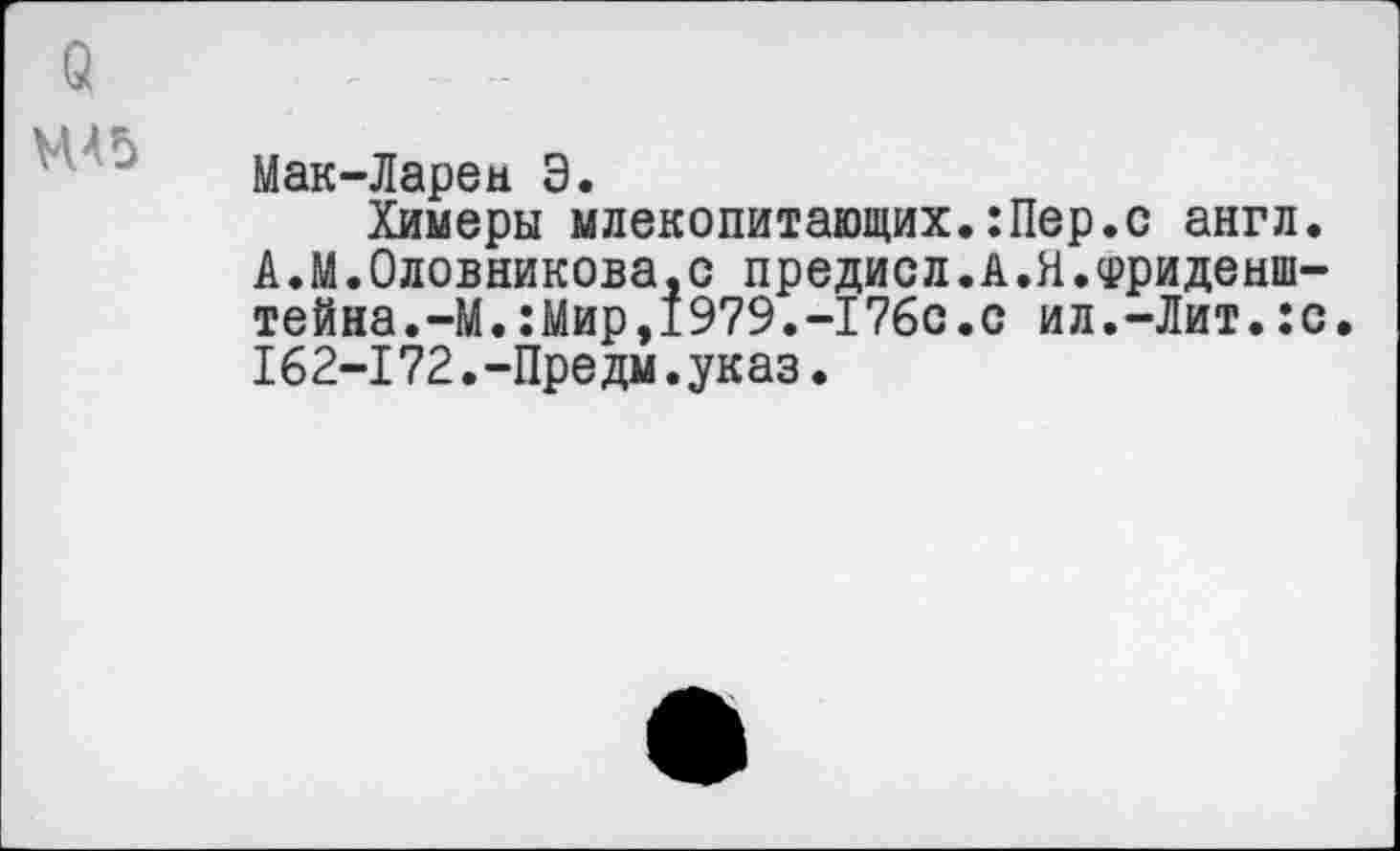 ﻿о
Мак-Ларец Э.
Химеры млекопитающих.:Пер.с англ. А.М.Олейникова,с предисл.А.Я.Фриденш-тейна.-М.:Мир,1979.-176с.с ил.-Лит.:с. 162-172.-Пре дм.ук аз.